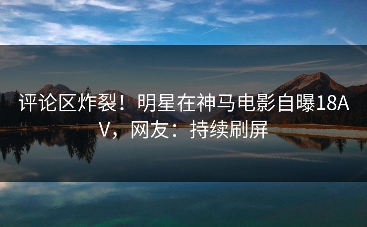 评论区炸裂!明星在神马电影自曝18AV,网友:持续刷屏 评论区炸裂!明星在神马电影自曝18AV,网友:持续刷屏