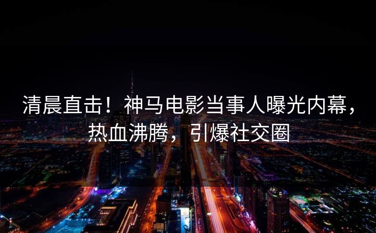 清晨直击！神马电影当事人曝光内幕，热血沸腾，引爆社交圈