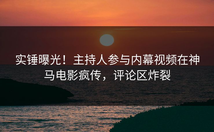 实锤曝光！主持人参与内幕视频在神马电影疯传，评论区炸裂