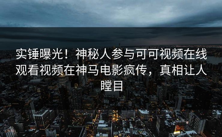 实锤曝光！神秘人参与可可视频在线观看视频在神马电影疯传，真相让人瞠目