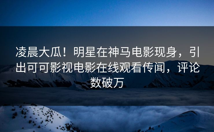 凌晨大瓜！明星在神马电影现身，引出可可影视电影在线观看传闻，评论数破万