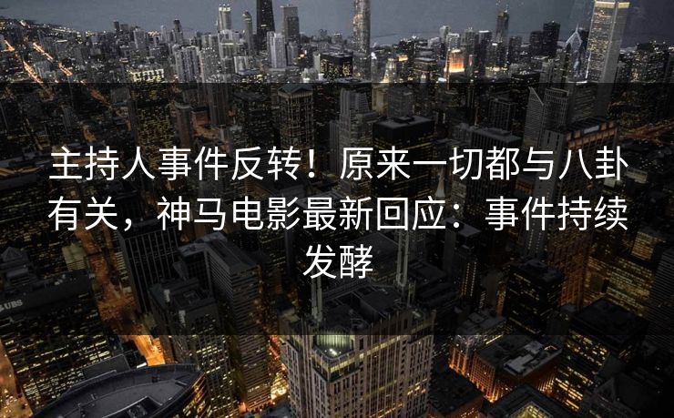 主持人事件反转！原来一切都与八卦有关，神马电影最新回应：事件持续发酵