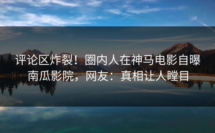 评论区炸裂！圈内人在神马电影自曝南瓜影院，网友：真相让人瞠目