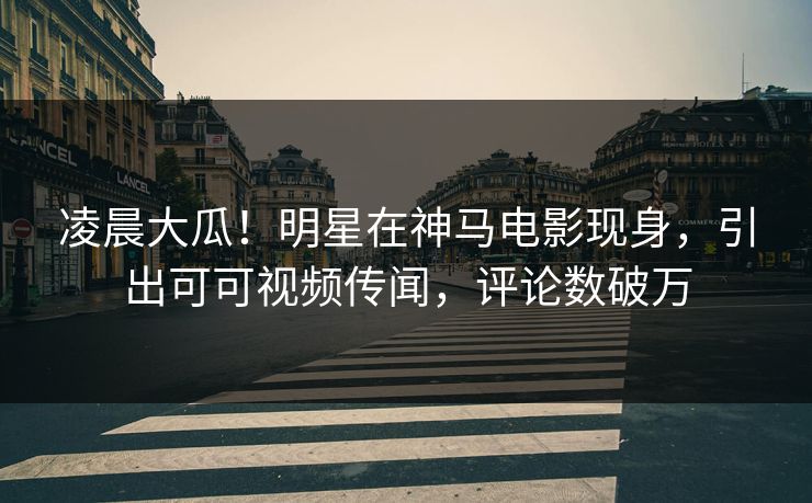 凌晨大瓜！明星在神马电影现身，引出可可视频传闻，评论数破万