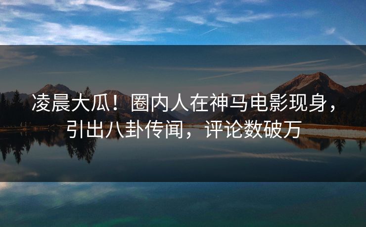 凌晨大瓜！圈内人在神马电影现身，引出八卦传闻，评论数破万