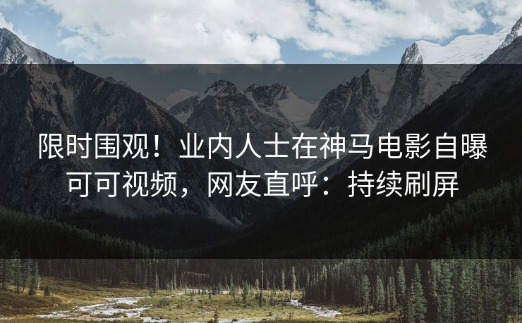 限时围观！业内人士在神马电影自曝可可视频，网友直呼：持续刷屏