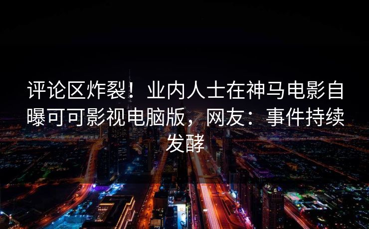 评论区炸裂！业内人士在神马电影自曝可可影视电脑版，网友：事件持续发酵