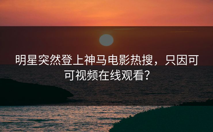 明星突然登上神马电影热搜，只因可可视频在线观看？