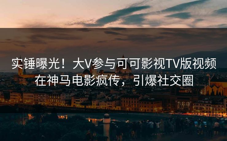实锤曝光！大V参与可可影视TV版视频在神马电影疯传，引爆社交圈