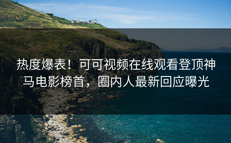 热度爆表！可可视频在线观看登顶神马电影榜首，圈内人最新回应曝光