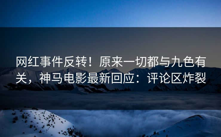 网红事件反转！原来一切都与九色有关，神马电影最新回应：评论区炸裂