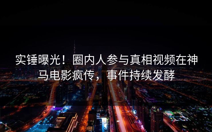 实锤曝光!圈内人参与真相视频在神马电影疯传,事件持续发酵 实锤曝光!圈内人参与真相视频在神马电影疯传,事件持续发酵