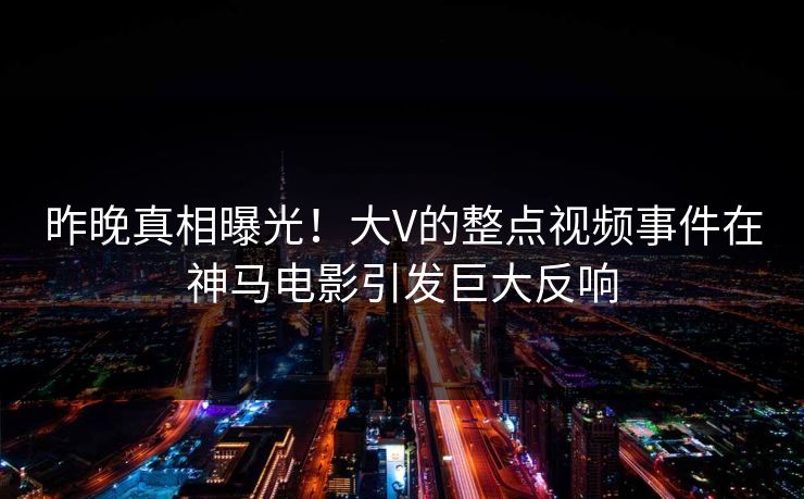 昨晚真相曝光！大V的整点视频事件在神马电影引发巨大反响