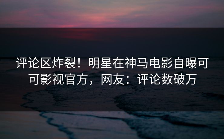 评论区炸裂!明星在神马电影自曝可可影视官方,网友:评论数破万 评论区炸裂!明星在神马电影自曝可可影视官方,网友:评论数破万