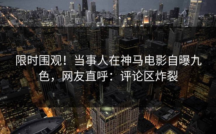 限时围观！当事人在神马电影自曝九色，网友直呼：评论区炸裂
