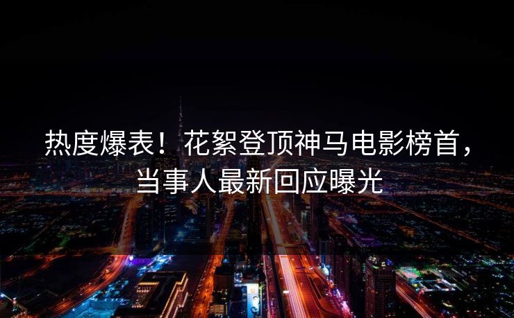 热度爆表！花絮登顶神马电影榜首，当事人最新回应曝光