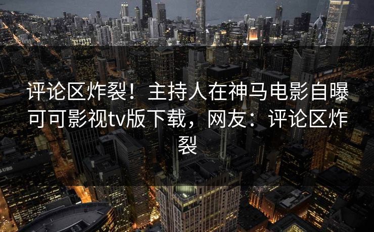 评论区炸裂！主持人在神马电影自曝可可影视tv版下载，网友：评论区炸裂