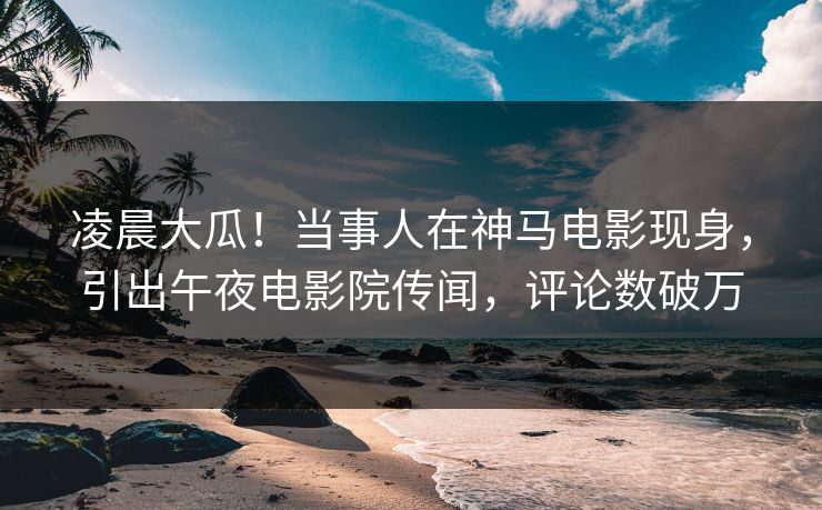 凌晨大瓜！当事人在神马电影现身，引出午夜电影院传闻，评论数破万
