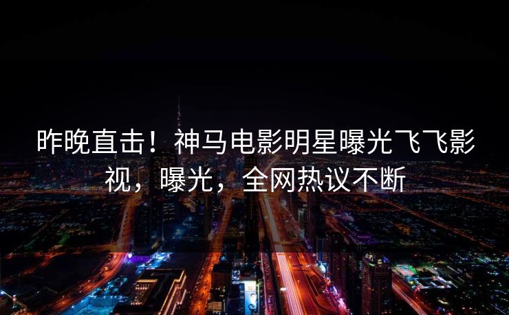 昨晚直击！神马电影明星曝光飞飞影视，曝光，全网热议不断