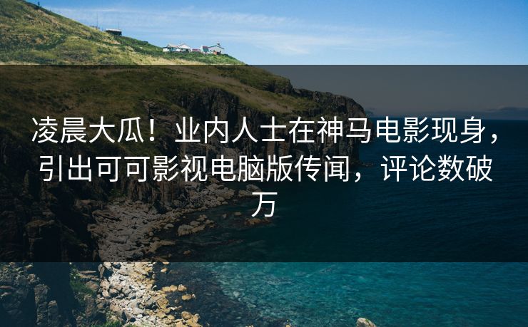 凌晨大瓜！业内人士在神马电影现身，引出可可影视电脑版传闻，评论数破万
