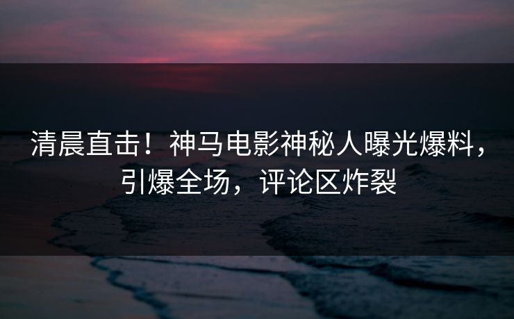 清晨直击！神马电影神秘人曝光爆料，引爆全场，评论区炸裂