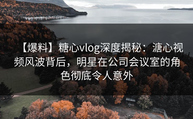 【爆料】糖心vlog深度揭秘：溏心视频风波背后，明星在公司会议室的角色彻底令人意外