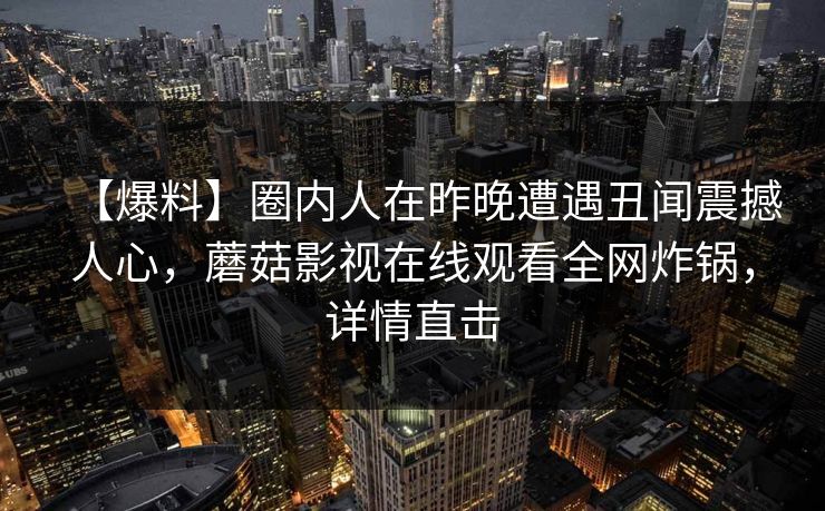 【爆料】圈内人在昨晚遭遇丑闻震撼人心，蘑菇影视在线观看全网炸锅，详情直击