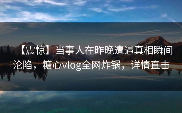 【震惊】当事人在昨晚遭遇真相瞬间沦陷，糖心vlog全网炸锅，详情直击