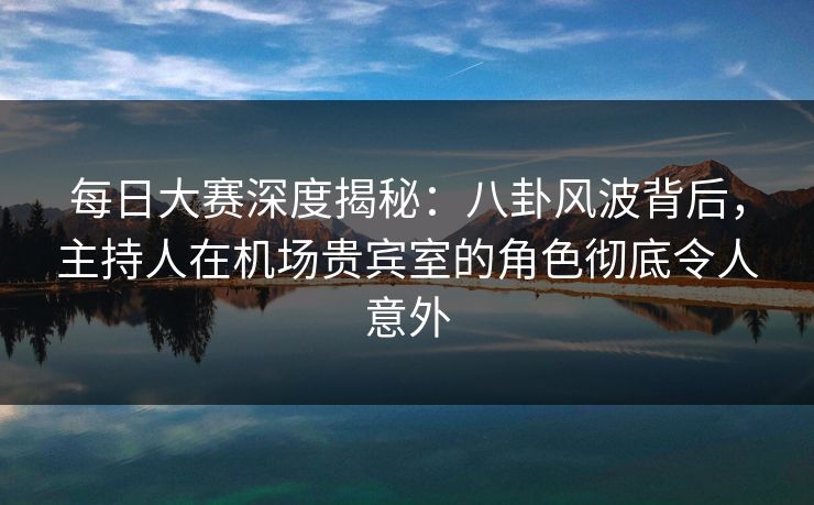 每日大赛深度揭秘：八卦风波背后，主持人在机场贵宾室的角色彻底令人意外