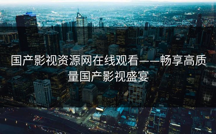 国产影视资源网在线观看——畅享高质量国产影视盛宴
