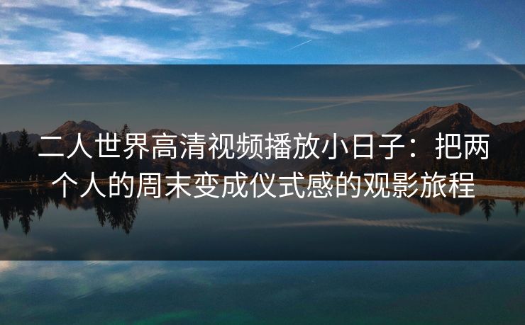 二人世界高清视频播放小日子：把两个人的周末变成仪式感的观影旅程