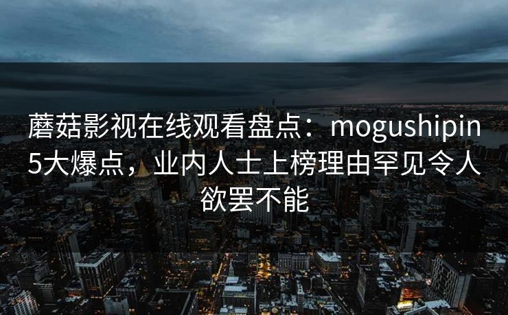 蘑菇影视在线观看盘点:mogushipin5大爆点,业内人士上榜理由罕见令人欲罢不能 蘑菇影视在线观看盘点:mogushipin5大爆点,业内人士上榜理由罕见令人欲罢不能