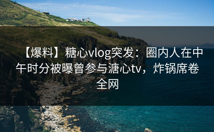 【爆料】糖心vlog突发：圈内人在中午时分被曝曾参与溏心tv，炸锅席卷全网