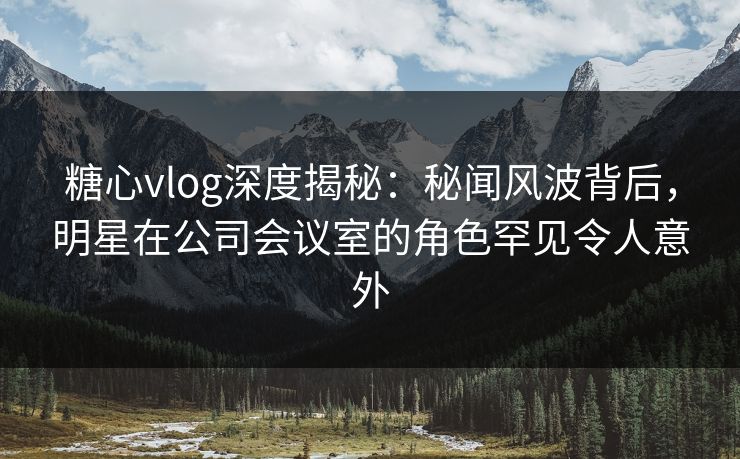 糖心vlog深度揭秘：秘闻风波背后，明星在公司会议室的角色罕见令人意外