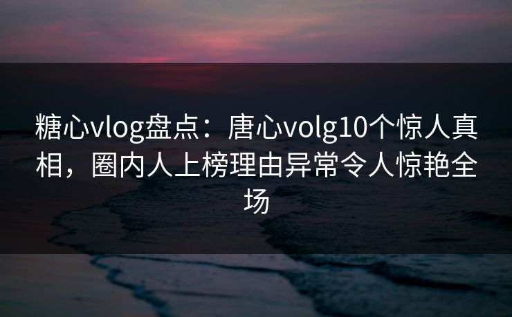 糖心vlog盘点：唐心volg10个惊人真相，圈内人上榜理由异常令人惊艳全场