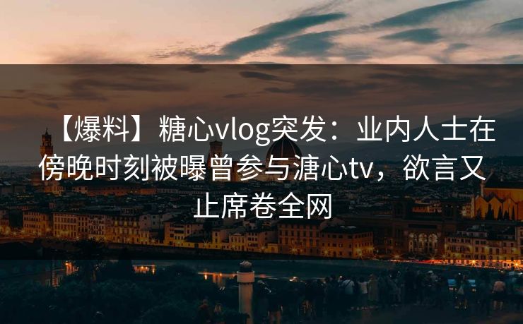 【爆料】糖心vlog突发：业内人士在傍晚时刻被曝曾参与溏心tv，欲言又止席卷全网