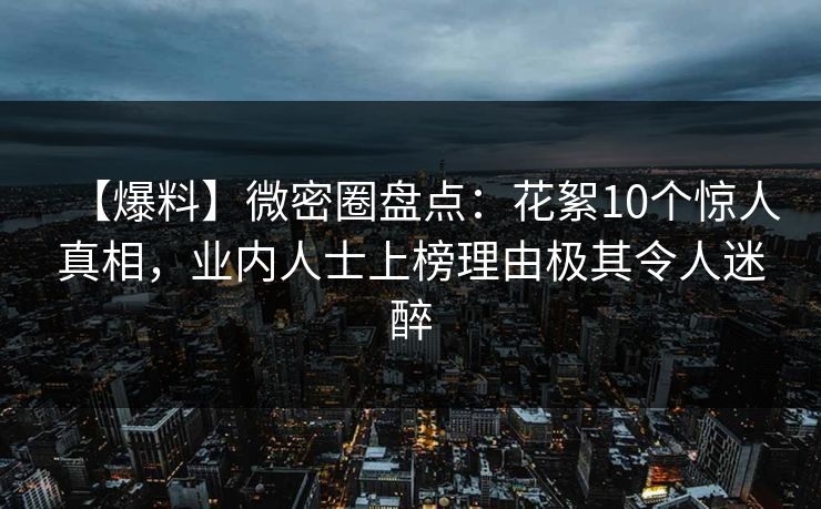 【爆料】微密圈盘点：花絮10个惊人真相，业内人士上榜理由极其令人迷醉