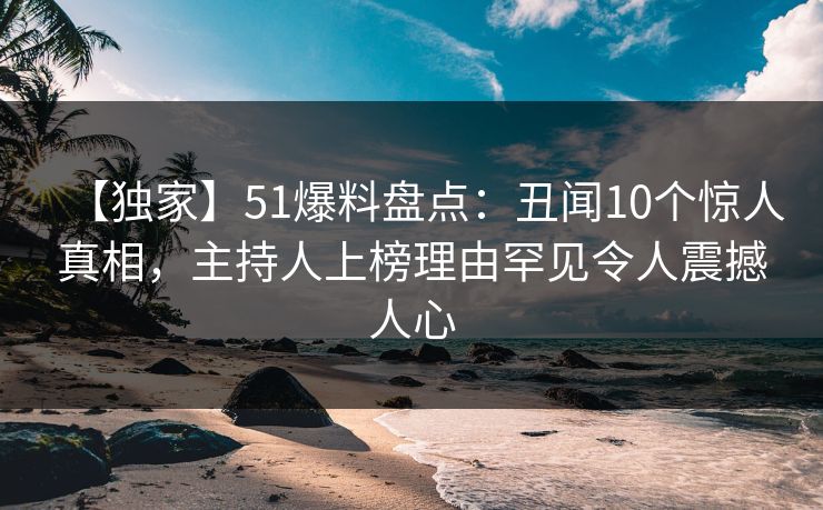 【独家】51爆料盘点：丑闻10个惊人真相，主持人上榜理由罕见令人震撼人心