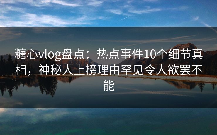 糖心vlog盘点：热点事件10个细节真相，神秘人上榜理由罕见令人欲罢不能