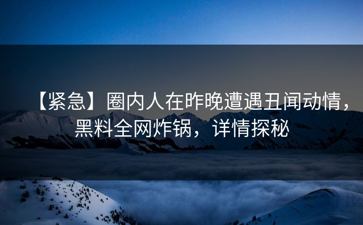 【紧急】圈内人在昨晚遭遇丑闻动情，黑料全网炸锅，详情探秘
