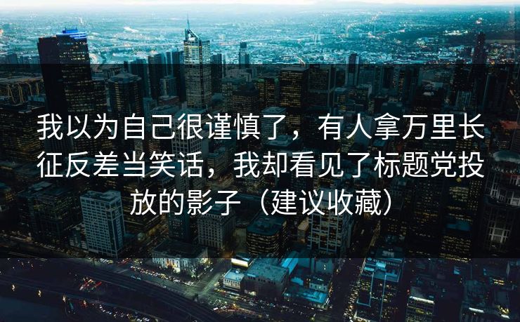 我以为自己很谨慎了，有人拿万里长征反差当笑话，我却看见了标题党投放的影子（建议收藏）