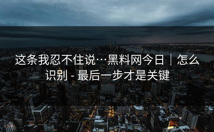 这条我忍不住说…黑料网今日｜怎么识别 - 最后一步才是关键