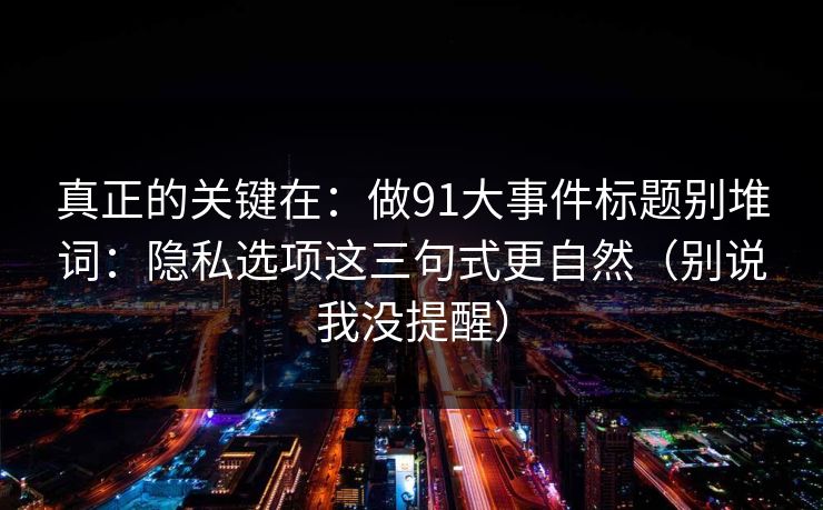 真正的关键在:做91大事件标题别堆词:隐私选项这三句式更自然(别说我没提醒) 真正的关键在:做91大事件标题别堆词:隐私选项这三句式更自然(别说我没提醒)
