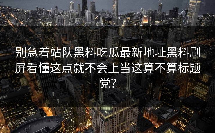 别急着站队黑料吃瓜最新地址黑料刷屏看懂这点就不会上当这算不算标题党? 别急着站队黑料吃瓜最新地址黑料刷屏看懂这点就不会上当这算不算标题党?