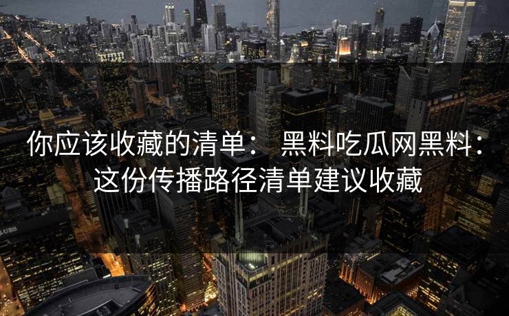 你应该收藏的清单: 黑料吃瓜网黑料: 这份传播路径清单建议收藏 你应该收藏的清单: 黑料吃瓜网黑料: 这份传播路径清单建议收藏