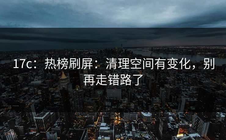 17c:热榜刷屏:清理空间有变化,别再走错路了 17c:热榜刷屏:清理空间有变化,别再走错路了
