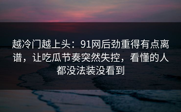 越冷门越上头：91网后劲重得有点离谱，让吃瓜节奏突然失控，看懂的人都没法装没看到