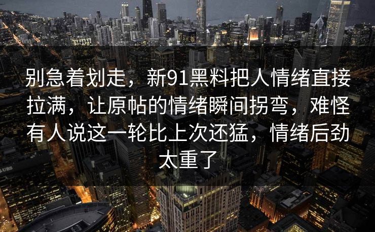 别急着划走，新91黑料把人情绪直接拉满，让原帖的情绪瞬间拐弯，难怪有人说这一轮比上次还猛，情绪后劲太重了