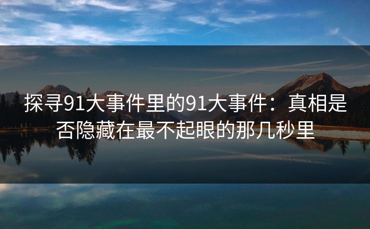 探寻91大事件里的91大事件：真相是否隐藏在最不起眼的那几秒里
