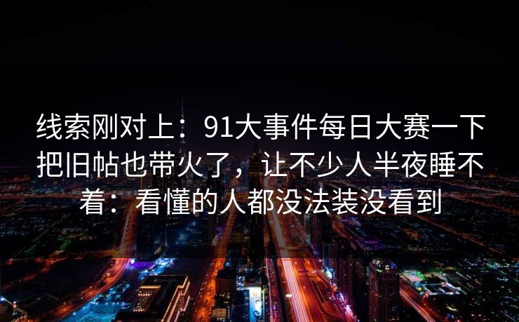 线索刚对上：91大事件每日大赛一下把旧帖也带火了，让不少人半夜睡不着：看懂的人都没法装没看到
